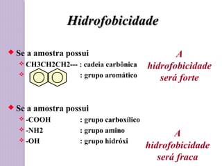 HidrofobicidadeHidrofobicidade
 Se a amostra possui
 CH3CH2CH2--- : cadeia carbônica
 : grupo aromático
 Se a amostra possui
 -COOH : grupo carboxílico
 -NH2 : grupo amino
 -OH : grupo hidróxi
A
hidrofobicidade
será forte
A
hidrofobicidade
será fraca
 