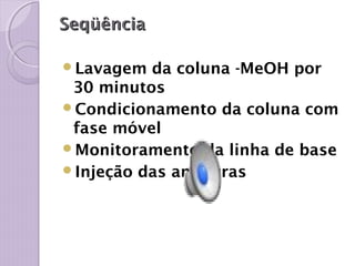 SeqüênciaSeqüência
Lavagem da coluna -MeOH por
30 minutos
Condicionamento da coluna com
fase móvel
Monitoramento da linha de base
Injeção das amostras
 
