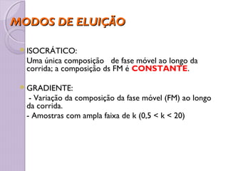 MODOS DE ELUIÇÃOMODOS DE ELUIÇÃO
ISOCRÁTICO:
Uma única composição de fase móvel ao longo da
corrida; a composição ds FM é CONSTANTE.
GRADIENTE:
- Variação da composição da fase móvel (FM) ao longo
da corrida.
- Amostras com ampla faixa de k (0,5 < k < 20)
 
