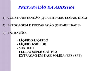 1) COLETA/OBTENÇÃO (QUANTIDADE, LUGAR, ETC..)
2) ESTOCAGEM E PREPARAÇÃO (ESTABILIDADE)
3) EXTRAÇÃO:
- LÍQUIDO-LÍQUIDO
- LÍQUIDO-SÓLIDO
- SOXHLET
- FLUÍDO SUPER CRÍTICO
- EXTRAÇÃO EM FASE SÓLIDA (EFS / SPE)
PREPARAÇÃO DA AMOSTRA
 