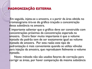 PADRONIZAÇÃO EXTERNAPADRONIZAÇÃO EXTERNA
Em seguida, injeta-se a amostra, e a partir da área obtida no
cromatograma tira-se do gráfico traçado a concentração
dessa substância na amostra.
É importante salientar que o gráfico deve ser construído com
concentrações próximas da concentração esperada na
amostra. Outro fator muito importante é que o volume
injetado do padrão tem de ser exatamente igual ao volume
injetado de amostra. Por esta razão este tipo de
padronização é mais conveniente quando se utiliza válvulas
para injeção da amostra, que reproduzem fielmente o volume
injetado.
Neste método não são usados fatores de correção para
corrigir as áreas, por haver comparação da mesma substância
 