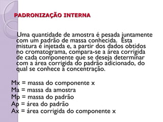 PADRONIZAÇÃO INTERNAPADRONIZAÇÃO INTERNA
Uma quantidade de amostra é pesada juntamente
com um padrão de massa conhecida. Esta
mistura é injetada e, a partir dos dados obtidos
no cromatograma, compara-se a área corrigida
de cada componente que se deseja determinar
com a área corrigida do padrão adicionado, do
qual se conhece a concentração.
Mx = massa do componente x
Ma = massa da amostra
Mp = massa do padrão
Ap = área do padrão
Ax = área corrigida do componente x
 