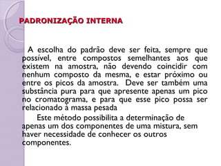 PADRONIZAÇÃO INTERNAPADRONIZAÇÃO INTERNA
A escolha do padrão deve ser feita, sempre que
possível, entre compostos semelhantes aos que
existem na amostra, não devendo coincidir com
nenhum composto da mesma, e estar próximo ou
entre os picos da amostra. Deve ser também uma
substância pura para que apresente apenas um pico
no cromatograma, e para que esse pico possa ser
relacionado à massa pesada
Este método possibilita a determinação de
apenas um dos componentes de uma mistura, sem
haver necessidade de conhecer os outros
componentes.
 