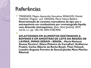 ReferênciasReferências
 TRINDADE, Magno Aparecido Gonçalves; RINALDO, Daniel;
VILEGAS, Wagner  and  ZANONI, Maria Valnice Boldrin.
Determinação de corantes marcadores do tipo azo e
antraquinona em combustíveis por cromatografia líquida
com detecção eletroquímica. Quím. Nova [online]. 2010,
vol.33, n.1, pp. 146-150. ISSN 0100-4042.

AFLATOXINAS EM ALIMENTOS DESTINADOS A
BOVINOS E EM AMOSTRAS DE LEITE DA REGIÃO DE
LAVRAS, MINAS GERAIS – BRASIL - Maria Marlucia
Gomes Pereira1, Eliana Pinheiro de Carvalho2, Guilherme
Prado3, Carlos Alberto da Rocha Rosa4, Thaís Veloso5,
Leandro Augusto Ferreira de Souza5,Jéssika Mara Martins
Ribeiro6
 
