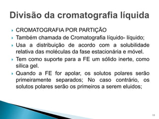  CROMATOGRAFIA POR PARTIÇÃO
 Também chamada de Cromatografia líquido- líquido;
 Usa a distribuição de acordo com a solubilidade
relativa das moléculas da fase estacionária e móvel.
 Tem como suporte para a FE um sólido inerte, como
sílica gel.
 Quando a FE for apolar, os solutos polares serão
primeiramente separados; No caso contrário, os
solutos polares serão os primeiros a serem eluidos;
11
 