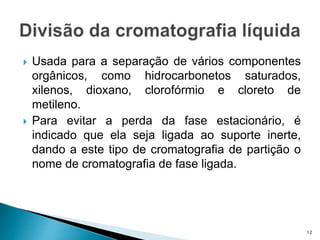  Usada para a separação de vários componentes
orgânicos, como hidrocarbonetos saturados,
xilenos, dioxano, clorofórmio e cloreto de
metileno.
 Para evitar a perda da fase estacionário, é
indicado que ela seja ligada ao suporte inerte,
dando a este tipo de cromatografia de partição o
nome de cromatografia de fase ligada.
12
 