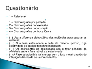  1 – Relacione:

1 – Cromatografia por partição
 2 – Cromatografias por exclusão
 3 – Cromatografias por adsorção
 4 – Cromatografias por troca iônica

 ( ) Usa a diferença eletrostática das moléculas para separar as
misturas;
 ( ) Sua fase estacionária é feita de material poroso, cuja
seletividade se dá pelo tamanho molecular;
 ( ) Os coeficientes de solubilidade são o fator principal de
afinidade entre a fase móvel e a estacionária;
 ( ) A Fase estacionária irá interagir com a fase móvel através de
interações fracas de seus componentes.
17
 