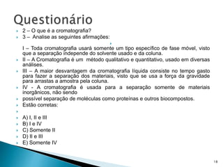  2 – O que é a cromatografia?
 3 – Analise as seguintes afirmações:

I – Toda cromatografia usará somente um tipo específico de fase móvel, visto
que a separação independe do solvente usado e da coluna.
 II – A Cromatografia é um método qualitativo e quantitativo, usado em diversas
análises.
 III – A maior desvantagem da cromatografia líquida consiste no tempo gasto
para fazer a separação dos materiais, visto que se usa a força da gravidade
para arrastas a amostra pela coluna.
 IV - A cromatografia é usada para a separação somente de materiais
inorgânicos, não sendo
 possível separação de moléculas como proteínas e outros biocompostos.
 Estão corretas:

 A) I, II e III
 B) I e IV
 C) Somente II
 D) II e III
 E) Somente IV
18
 