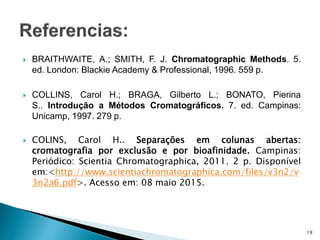 BRAITHWAITE, A.; SMITH, F. J. Chromatographic Methods. 5.
ed. London: Blackie Academy & Professional, 1996. 559 p.
 COLLINS, Carol H.; BRAGA, Gilberto L.; BONATO, Pierina
S.. Introdução a Métodos Cromatográficos. 7. ed. Campinas:
Unicamp, 1997. 279 p.
 COLINS, Carol H.. Separações em colunas abertas:
cromatografia por exclusão e por bioafinidade. Campinas:
Periódico: Scientia Chromatographica, 2011. 2 p. Disponível
em:<http://www.scientiachromatographica.com/files/v3n2/v
3n2a6.pdf>. Acesso em: 08 maio 2015.
19
 
