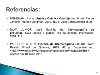  MENDHAM, J et al. Análise Química Quantitativa. 6. ed. Rio de
Janeiro: Pearson Longman, 2000. 462 p. Julio Carlos Afonso et. al.
 SILVA JUNIOR, José Godinho da. Cromatografia de
proteínas: Guia teórico e prático. Rio de Janeiro: Interciência,
2004. 111 p.
 PACHECO, S. et al. História da Cromatografia Líquida. Web:
Revista Virtual de Química, 2015. 47 p. Disponível em:
<http://www.uff.br/RVQ/index.php/rvq/article/download/869/598>.
Acesso em: 04 maio 2015.
20
 