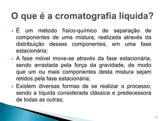  É um método físico-químico de separação de
componentes de uma mistura, realizada através da
distribuição desses componentes, em uma fase
estacionária;
 A fase móvel move-se através da fase estacionária,
sendo arrastada pela força da gravidade, de modo
que um ou mais componentes desta mistura sejam
retidos pela fase estacionária;
 Existem diversas formas de se realizar o processo,
sendo a líquida considerada clássica e predecessora
de todas as outras;
3
 