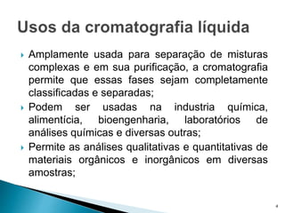  Amplamente usada para separação de misturas
complexas e em sua purificação, a cromatografia
permite que essas fases sejam completamente
classificadas e separadas;
 Podem ser usadas na industria química,
alimentícia, bioengenharia, laboratórios de
análises químicas e diversas outras;
 Permite as análises qualitativas e quantitativas de
materiais orgânicos e inorgânicos em diversas
amostras;
4
 