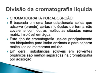  CROMATOGRAFIA POR ADOSRÇÃO
 É baseada em uma fase estacionaria solida que
adsorve (prende) certas moléculas de forma não
covalente com outras moléculas situadas numa
matriz insolúvel em água.
 Este tipo de cromatografia usa-se principalmente
em bioquímica para isolar enzimas e para separar
moléculas da membrana celular.
 Em geral, substâncias solúveis em solventes
orgânicos são melhor separadas na cromatografia
por adsorção
7
 