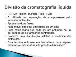  CROMATOGRAFIA POR EXCLUSÃO
 É utilizada na separação de componentes pelo
tamanho molecular;
 Apresenta duas fases:
 Fase móvel pode ser um líquido ou um gás;
 Fase estacionaria que pode ser um polímero ou um
gel com poros de tamanhos controlados;
 Promove uma distribuição seletiva e dinâmica das
moléculas;
 Esta técnica utiliza-se em bioquímica para separar
proteínas e bioestruturas de grandes dimensões;
9
 