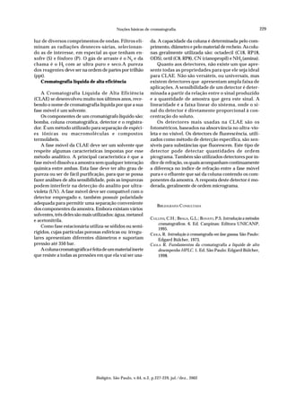 229
Noções básicas de cromatografia.
Biológico, São Paulo, v.64, n.2, p.227-229, jul./dez., 2002
luz de diversos comprimentos de ondas. Filtros eli-
minam as radiações desneces-sárias, selecionan-
do as de interesse, em especial as que tenham en-
xofre (S) e fósforo (P). O gás de arraste é o N2
e da
chama é o H2
com ar ultra puro e seco.A pureza
dos reagentes deve ser na ordem de partes por trilhão
(ppt).
Cromatografia líquida de alta eficiência
A Cromatografia Líquida de Alta Eficiência
(CLAE) se desenvolveu muito nos últimos anos, rece-
bendo o nome de cromatografia líquida por que a sua
fase móvel é um solvente.
Os componentes de um cromatógrafo líquido são:
bomba, coluna cromatográfica, detector e o registra-
dor. É um método utilizado para separação de espéci-
es iônicas ou macromoléculas e compostos
termolábeis.
A fase móvel da CLAE deve ser um solvente que
respeite algumas características impostas por esse
método analítico. A principal característica é que a
fase móvel dissolva a amostra sem qualquer interação
química entre ambas. Esta fase deve ter alto grau de
pureza ou ser de fácil purificação, para que se possa
fazer análises de alta sensibilidade, pois as impurezas
podem interferir na detecção do analito por ultra-
violeta (UV). A fase móvel deve ser compatível com o
detector empregado e, também possuir polaridade
adequada para permitir uma separação conveniente
dos componentes da amostra. Embora existam vários
solventes, três deles são mais utilizados: água, metanol
e acetonitrila.
Como fase estacionária utiliza-se sólidos ou semi-
rígidos, cujas partículas porosas esféricas ou irregu-
lares apresentam diferentes diâmetros e suportam
pressão até 350 bar.
Acolunacromatográficaéfeitadeummaterialinerte
que resiste a todas as pressões em que ela vai ser usa-
da. A capacidade da coluna é determinada pelo com-
primento, diâmetro e pelo material de recheio. As colu-
nas geralmente utilizada são: octadecil (C18, RP18,
ODS), octil (C8, RP8), CN (cianopropil) e NH2
(amina).
Quanto aos detectores, não existe um que apre-
sente todas as propriedades para que ele seja ideal
para CLAE. Não são versáteis, ou universais, mas
existem detectores que apresentam ampla faixa de
aplicações. A sensibilidade de um detector é deter-
minada a partir da relação entre o sinal produzido
e a quantidade de amostra que gera este sinal. A
linearidade é a faixa linear do sistema, onde o si-
nal do detector é diretamente proporcional à con-
centração do soluto.
Os detectores mais usadas na CLAE são os
fotométricos, baseados na absorvância no ultra-vio-
leta e no visível. Os detectors de fluorescência, utili-
zados como método de detecção específica, são sen-
síveis para substâncias que fluorescem. Este tipo de
detector pode detectar quantidades de ordem
picograma. Também são utilizados detectores por ín-
dice de refração, os quais acompanham continuamente
a diferença no índice de refração entre a fase móvel
pura e o efluente que sai da coluna contendo os com-
ponentes da amostra. A resposta deste detector é mo-
derada, geralmente de ordem micrograma.
BIBLIOGRAFIA CONSULTADA
COLLINS, C.H.; BRAGA, G.L.; BONATO, P.S. Introdução a métodos
cromatográficos. 6. Ed. Canpinas: Editora UNICANP,
1995.
CIOLA, R. Introdução à cromatografia em fase gasosa. São Paulo:
Edgard Bülcher, 1973.
CIOLA R. Fundamentos da cromatografia a líquido de alto
desempenho HPLC. 1. Ed. São Paulo: Edgard Bülcher,
1998.
 