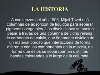 LA HISTORIA
A comienzos del año 1903, Mijail Tsvet usó
columnas de adsorción de líquidos para separar
pigmentos vegetales. Las disoluciones se hacían
pasar a través de una columna de vidrio rellena
de carbonato de calcio, que finamente dividido de
un material poroso que interacciona de forma
diferente con los componentes de la mezcla, de
forma que éstos se separaban en distintas
bandas coloreadas a lo largo de la columna.