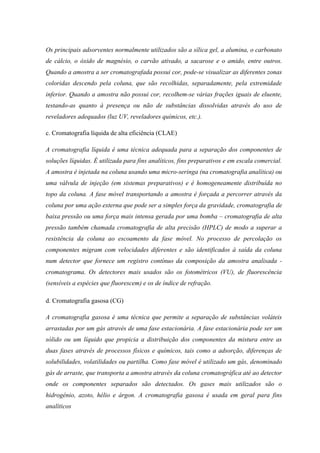 Os principais adsorventes normalmente utilizados são a sílica gel, a alumina, o carbonato
de cálcio, o óxido de magnésio, o carvão ativado, a sacarose e o amido, entre outros.
Quando a amostra a ser cromatografada possui cor, pode-se visualizar as diferentes zonas
coloridas descendo pela coluna, que são recolhidas, separadamente, pela extremidade
inferior. Quando a amostra não possui cor, recolhem-se várias frações iguais de eluente,
testando-as quanto à presença ou não de substâncias dissolvidas através do uso de
reveladores adequados (luz UV, reveladores químicos, etc.).
c. Cromatografia líquida de alta eficiência (CLAE)
A cromatografia líquida é uma técnica adequada para a separação dos componentes de
soluções líquidas. É utilizada para fins analíticos, fins preparativos e em escala comercial.
A amostra é injetada na coluna usando uma micro-seringa (na cromatografia analítica) ou
uma válvula de injeção (em sistemas preparativos) e é homogeneamente distribuída no
topo da coluna. A fase móvel transportando a amostra é forçada a percorrer através da
coluna por uma ação externa que pode ser a simples força da gravidade, cromatografia de
baixa pressão ou uma força mais intensa gerada por uma bomba – cromatografia de alta
pressão também chamada cromatografia de alta precisão (HPLC) de modo a superar a
resistência da coluna ao escoamento da fase móvel. No processo de percolação os
componentes migram com velocidades diferentes e são identificados à saída da coluna
num detector que fornece um registro contínuo da composição da amostra analisada -
cromatograma. Os detectores mais usados são os fotométricos (VU), de fluorescência
(sensíveis a espécies que fluorescem) e os de índice de refração.
d. Cromatografia gasosa (CG)
A cromatografia gasosa é uma técnica que permite a separação de substâncias voláteis
arrastadas por um gás através de uma fase estacionária. A fase estacionária pode ser um
sólido ou um líquido que propicia a distribuição dos componentes da mistura entre as
duas fases através de processos físicos e químicos, tais como a adsorção, diferenças de
solubilidades, volatilidades ou partilha. Como fase móvel é utilizado um gás, denominado
gás de arraste, que transporta a amostra através da coluna cromatográfica até ao detector
onde os componentes separados são detectados. Os gases mais utilizados são o
hidrogénio, azoto, hélio e árgon. A cromatografia gasosa é usada em geral para fins
analíticos
 