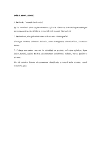PÓS- LABORATÓRIO
1. Defina Rf. Como ele é calculado?
Rf é o cálculo da razão de fracionamento: Rf= a/b . Onde a é a distância percorrida por
um componente e b é a distância percorrida pelo solvente (fase móvel).
2. Quais são os principais adsorventes utilizados na cromatografia?
Sílica gel, alumina, carbonato de cálcio, óxido de magnésio, carvão ativado, sacarose e
amido.
3. Coloque em ordem crescente de polaridade os seguintes solventes orgânicos: água,
etanol, hexano, acetato de etila, diclorometano, clorofórmio, metanol, éter de petróleo e
acetona.
Éter de petróleo, hexano, diclorometano, clorofórmio, acetato de etila, acetona, etanol,
metanol e água.
 