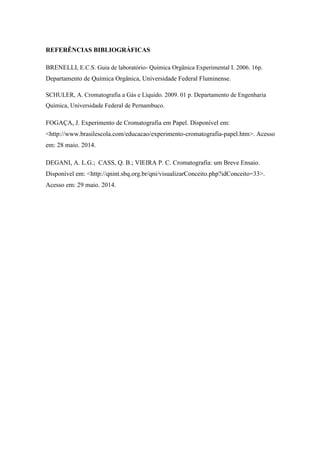 REFERÊNCIAS BIBLIOGRÁFICAS
BRENELLI, E.C.S. Guia de laboratório- Química Orgânica Experimental I. 2006. 16p.
Departamento de Química Orgânica, Universidade Federal Fluminense.
SCHULER, A. Cromatografia a Gás e Líquido. 2009. 01 p. Departamento de Engenharia
Química, Universidade Federal de Pernambuco.
FOGAÇA, J. Experimento de Cromatografia em Papel. Disponível em:
<http://www.brasilescola.com/educacao/experimento-cromatografia-papel.htm>. Acesso
em: 28 maio. 2014.
DEGANI, A. L.G.; CASS, Q. B.; VIEIRA P. C. Cromatografia: um Breve Ensaio.
Disponível em: <http://qnint.sbq.org.br/qni/visualizarConceito.php?idConceito=33>.
Acesso em: 29 maio. 2014.
 