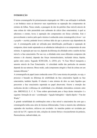 INTRODUÇÃO
O termo cromatografia foi primeiramente empregado em 1906 e sua utilização é atribuída
a um botânico russo ao descrever suas experiências na separação dos componentes de
extratos de folhas. Nesse estudo, a passagem de éter de petróleo (fase móvel) através de
uma coluna de vidro preenchida com carbonato de cálcio (fase estacionária), à qual se
adicionou o extrato, levou à separação dos componentes em faixas coloridas. Este é
provavelmente o motivo pelo qual a técnica é conhecida como cromatografia (chrom = cor
e graphie = escrita), podendo levar à errônea idéia de que o processo seja dependente da
cor. A cromatografia pode ser utilizada para identificação, purificação e separação de
compostos, deste modo separando-se as substâncias indesejáveis e os componentes de uma
mistura. A separação por sua vez, depende da diferença de afinidade entre o analito da fase
móvel e a fase estacionária. Por sua vez, a afinidade entre esses diferentes compostos (da
mistura e do eluente), depende das forças intermoleculares, incluindo iônica, bipolar,
apolar entre outros. Segundo SCHULER, A. (2010, p1). “A Fase Móvel transporta a
amostra através da Fase Estacionária. A velocidade média das partículas da amostra
depende da sua natureza. Desse modo, cada componente atingirá o final da coluna em um
instante diferente.”
A cromatografia de papel (mais conhecida como CP) é uma técnica de partição, ou seja, o
processo é baseado na diferença de solubilidade da fase estacionária líquida na fase
estacionária, também líquida. O eluente é uma mistura de dois ou mais líquidos que
percorrem a fase estacionária suportada no papel absorvente. Ocorre a retenção das
moléculas devido à diferença de solubilidade e/ou afinidade eletrostática existente entre
elas. BRENELLI, E. C. S. “Uma ordem aproximada para a força destas interações é a
seguinte: formação de sais > coordenação > ligação hidrogênio > dipolo-dipolo > Van der
Waals.”
A grande variabilidade de combinações entre a fase móvel e estacionária faz com que a
cromatografia tenha uma série de técnicas diferenciadas. Como a maioria das substâncias
separadas são incolores, utiliza-se um revelador. As manchas podem ser reveladas por
meio de luz UV, vapores de iodo, soluções de cloreto férrico e tiocianoferrato de potássio,
fluorescências, radioatividade, etc.
 