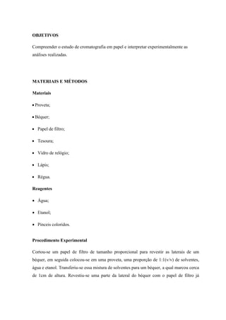 OBJETIVOS
Compreender o estudo de cromatografia em papel e interpretar experimentalmente as
análises realizadas.
MATERIAIS E MÉTODOS
Materiais
 Proveta;
 Béquer;
 Papel de filtro;
 Tesoura;
 Vidro de relógio;
 Lápis;
 Régua.
Reagentes
 Água;
 Etanol;
 Pinceis coloridos.
Procedimento Experimental
Cortou-se um papel de filtro de tamanho proporcional para revestir as laterais de um
béquer, em seguida colocou-se em uma proveta, uma proporção de 1:1(v/v) de solventes,
água e etanol. Transferiu-se essa mistura de solventes para um béquer, a qual marcou cerca
de 1cm de altura. Revestiu-se uma parte da lateral do béquer com o papel de filtro já
 