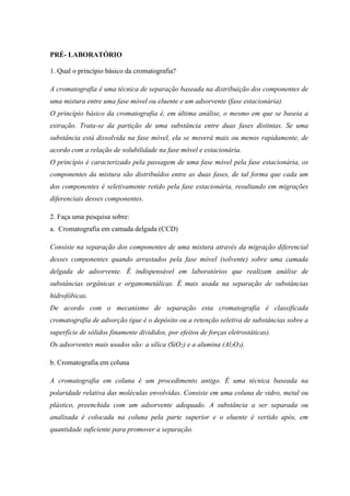 PRÉ- LABORATÓRIO
1. Qual o princípio básico da cromatografia?
A cromatografia é uma técnica de separação baseada na distribuição dos componentes de
uma mistura entre uma fase móvel ou eluente e um adsorvente (fase estacionária).
O princípio básico da cromatografia é, em última análise, o mesmo em que se baseia a
extração. Trata-se da partição de uma substância entre duas fases distintas. Se uma
substância está dissolvida na fase móvel, ela se moverá mais ou menos rapidamente, de
acordo com a relação de solubilidade na fase móvel e estacionária.
O princípio é caracterizado pela passagem de uma fase móvel pela fase estacionária, os
componentes da mistura são distribuídos entre as duas fases, de tal forma que cada um
dos componentes é seletivamente retido pela fase estacionária, resultando em migrações
diferenciais desses componentes.
2. Faça uma pesquisa sobre:
a. Cromatografia em camada delgada (CCD)
Consiste na separação dos componentes de uma mistura através da migração diferencial
desses componentes quando arrastados pela fase móvel (solvente) sobre uma camada
delgada de adsorvente. É indispensável em laboratórios que realizam análise de
substâncias orgânicas e organometálicas. É mais usada na separação de substâncias
hidrofóbicas.
De acordo com o mecanismo de separação esta cromatografia é classificada
cromatografia de adsorção (que é o depósito ou a retenção seletiva de substâncias sobre a
superfície de sólidos finamente divididos, por efeitos de forças eletrostáticas).
Os adsorventes mais usados são: a sílica (SiO2) e a alumina (Al2O3).
b. Cromatografia em coluna
A cromatografia em coluna é um procedimento antigo. É uma técnica baseada na
polaridade relativa das moléculas envolvidas. Consiste em uma coluna de vidro, metal ou
plástico, preenchida com um adsorvente adequado. A substância a ser separada ou
analisada é colocada na coluna pela parte superior e o eluente é vertido após, em
quantidade suficiente para promover a separação.
 