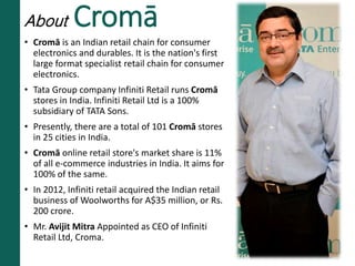 About Cromā
• Cromā is an Indian retail chain for consumer
electronics and durables. It is the nation's first
large format specialist retail chain for consumer
electronics.
• Tata Group company Infiniti Retail runs Cromā
stores in India. Infiniti Retail Ltd is a 100%
subsidiary of TATA Sons.
• Presently, there are a total of 101 Cromā stores
in 25 cities in India.
• Cromā online retail store's market share is 11%
of all e-commerce industries in India. It aims for
100% of the same.
• In 2012, Infiniti retail acquired the Indian retail
business of Woolworths for A$35 million, or Rs.
200 crore.
• Mr. Avijit Mitra Appointed as CEO of Infiniti
Retail Ltd, Croma.
 