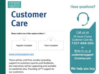 www.cromasupport.com
There will be a toll free number providing
support to customers queries and feedbacks.
Our executives will be supporting and available
on weekends also. Providing 12*7 support to
our customers.
 