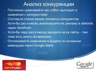 Анализ конкуренции
●   Постоянно сравнивайте как «offer» выглядит в
    сравнении с конкурентами
●   Составьте список ваших основных конкурентов
●   Хотя-бы раз в месяц анализируйте их рекламу в adwords
    через SemRush
●   Хотя-бы пару раз в месяц заходите на их сайты - там
    тоже есть много интересного
●   Отслеживайте изменения в выдаче по основным
    кейвордам через Google Alerts




                                                     •
 