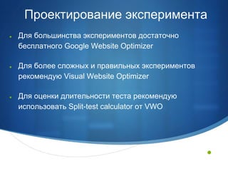 Проектирование эксперимента
●   Для большинства экспериментов достаточно
    бесплатного Google Website Optimizer

●   Для более сложных и правильных экспериментов
    рекомендую Visual Website Optimizer

●   Для оценки длительности теста рекомендую
    использовать Split-test calculator от VWO




                                                   •
 