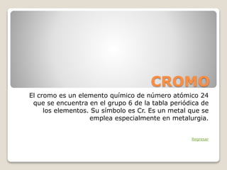 CROMO
El cromo es un elemento químico de número atómico 24
que se encuentra en el grupo 6 de la tabla periódica de
los elementos. Su símbolo es Cr. Es un metal que se
emplea especialmente en metalurgia.
Regresar
 