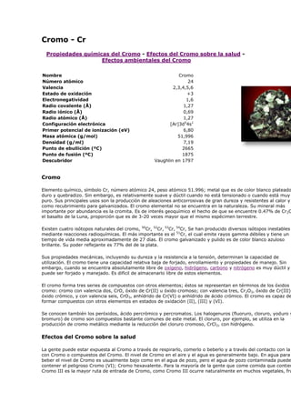 Cromo - Cr
Propiedades químicas del Cromo - Efectos del Cromo sobre la salud -
Efectos ambientales del Cromo
Nombre Cromo
Número atómico 24
Valencia 2,3,4,5,6
Estado de oxidación +3
Electronegatividad 1,6
Radio covalente (Å) 1,27
Radio iónico (Å) 0,69
Radio atómico (Å) 1,27
Configuración electrónica [Ar]3d5
4s1
Primer potencial de ionización (eV) 6,80
Masa atómica (g/mol) 51,996
Densidad (g/ml) 7,19
Punto de ebullición (ºC) 2665
Punto de fusión (ºC) 1875
Descubridor Vaughlin en 1797
Cromo
Elemento químico, símbolo Cr, número atómico 24, peso atómico 51.996; metal que es de color blanco plateado
duro y quebradizo. Sin embargo, es relativamente suave y dúctil cuando no está tensionado o cuando está muy
puro. Sus principales usos son la producción de aleaciones anticorrosivas de gran dureza y resistentes al calor y
como recubrimiento para galvanizados. El cromo elemental no se encuentra en la naturaleza. Su mineral más
importante por abundancia es la cromita. Es de interés geoquímico el hecho de que se encuentre 0.47% de Cr2O
el basalto de la Luna, proporción que es de 3-20 veces mayor que el mismo espécimen terrestre.
Existen cuatro isótopos naturales del cromo, 50
Cr, 52
Cr, 53
Cr, 54
Cr, Se han producido diversos isótopos inestables
mediante reacciones radioquímicas. El más importante es el 51
Cr, el cual emite rayos gamma débiles y tiene un
tiempo de vida media aproximadamente de 27 días. El cromo galvanizado y pulido es de color blanco azuloso
brillante. Su poder reflejante es 77% del de la plata.
Sus propiedades mecánicas, incluyendo su dureza y la resistencia a la tensión, determinan la capacidad de
utilización. El cromo tiene una capacidad relativa baja de forjado, enrollamiento y propiedades de manejo. Sin
embargo, cuando se encuentra absolutamente libre de oxígeno, hidrógeno, carbono y nitrógeno es muy dúctil y
puede ser forjado y manejado. Es difícil de almacenarlo libre de estos elementos.
El cromo forma tres series de compuestos con otros elementos; éstos se representan en términos de los óxidos d
cromo: cromo con valencia dos, CrO, óxido de Cr(II) u óxido cromoso; con valencia tres, Cr2O3, óxido de Cr(III)
óxido crómico, y con valencia seis, CrO3, anhídrido de Cr(VI) o anhídrido de ácido crómico. El cromo es capaz de
formar compuestos con otros elementos en estados de oxidación (II), (III) y (VI).
Se conocen también los peróxidos, ácido percrómico y percromatos. Los halogenuros (fluoruro, cloruro, yoduro y
bromuro) de cromo son compuestos bastante comunes de este metal. El cloruro, por ejemplo, se utiliza en la
producción de cromo metálico mediante la reducción del cloruro cromoso, CrCl2, con hidrógeno.
Efectos del Cromo sobre la salud
La gente puede estar expuesta al Cromo a través de respirarlo, comerlo o beberlo y a través del contacto con la
con Cromo o compuestos del Cromo. El nivel de Cromo en el aire y el agua es generalmente bajo. En agua para
beber el nivel de Cromo es usualmente bajo como en el agua de pozo, pero el agua de pozo contaminada puede
contener el peligroso Cromo (VI); Cromo hexavalente. Para la mayoría de la gente que come comida que contien
Cromo III es la mayor ruta de entrada de Cromo, como Cromo III ocurre naturalmente en muchos vegetales, fru
 