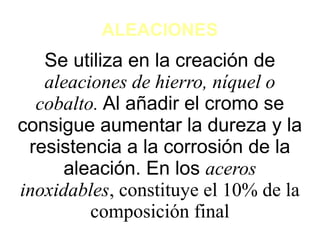 ALEACIONES
Se utiliza en la creación de
aleaciones de hierro, níquel o
cobalto. Al añadir el cromo se
consigue aumentar la dureza y la
resistencia a la corrosión de la
aleación. En los aceros
inoxidables, constituye el 10% de la
composición final
 