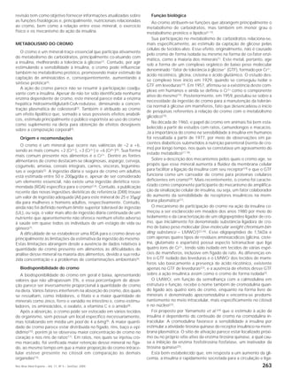 Rev Bras Med Esporte _ Vol. 11, Nº 5 – Set/Out, 2005 263
revisão tem como objetivo fornecer informações atualizadas sobre
as funções fisiológicas e, principalmente, nutricionais relacionadas
ao cromo, bem como a relação entre esse mineral, o exercício
físico e os mecanismo de ação da insulina.
METABOLISMO DO CROMO
O cromo é um mineral-traço essencial que participa ativamente
do metabolismo de carboidratos, principalmente co-atuando com
a insulina, melhorando a tolerância à glicose(1)
. Contudo, por agir
estimulando a sensibilidade à insulina, o cromo pode influenciar
também no metabolismo protéico, promovendo maior estímulo da
captação de aminoácidos e, conseqüentemente, aumentando a
síntese protéica(2).
A ação do cromo parece não se resumir à participação coadju-
vante com a insulina. Apesar de não ter sido identificada nenhuma
enzima dependente de cromo, este mineral parece inibir a enzima
hepática hidroximetilglutaril-CoA-redutase, diminuindo a concen-
tração plasmática de colesterol(3)
. Também é atribuído ao cromo
um efeito lipolítico que, somado a seus possíveis efeitos anabóli-
cos, estimula principalmente o público esportista ao uso do cromo
como suplemento na dieta para obtenção de efeitos desejáveis
sobre a composição corporal(4).
Origem e recomendações
O cromo é um mineral que ocorre nas valências de –2 a +6,
sendo as mais comuns +2 (Cr2+
), +3 (Cr3+
) e +6 (Cr6+
)(5)
. Sua forma
mais comum presente nos alimentos é o Cr3+
. Dentre as fontes
alimentares de cromo destacam-se oleaginosas, aspargo, cerveja,
cogumelo, ameixa, cereais integrais, carnes, vísceras, legumino-
sas e vegetais(2)
. A ingestão diária e segura de cromo em adultos
está estimada entre 50 e 200µg/dia e, apesar de ser considerado
um elemento essencial, não existe uma ingestão dietética reco-
mendada (RDA) específica para o cromo(2,6)
. Contudo, a publicação
recente das novas ingestões dietéticas de referência (DRI) trouxe
um valor de ingestão adequada (AI) para este mineral de 25 e 35µg/
dia para mulheres e homens adultos, respectivamente. Contudo,
ainda não foi definido nenhum limite superior tolerável de ingestão
(UL), ou seja, o valor mais alto de ingestão diária continuada de um
nutriente que aparentemente não oferece nenhum efeito adverso
à saúde em quase todos os indivíduos de um estágio de vida ou
gênero(7)
.
A dificuldade de se estabelecer uma RDA para o cromo deve-se
principalmente às limitações da estimativa da ingestão do mesmo.
Estas limitações abrangem desde a ausência de dados relativos à
quantidade de cromo presente em alimentos às dificuldades de
análise desse mineral na maioria dos alimentos, devido a sua redu-
zida concentração e a problemas de contaminações ambientais(6)
.
Biodisponibilidade do cromo
A biodisponibilidade do cromo em geral é baixa, apresentando
valores que não ultrapassam 3%, e essa porcentagem de absor-
ção parece ser inversamente proporcional à quantidade de cromo
na dieta. Vários fatores interferem na absorção do cromo, dos quais
se ressaltam, como inibidores, o fitato e a maior quantidade de
minerais como zinco, ferro e vanádio no intestino e, como estimu-
ladores, os aminoácidos, o oxalato, a vitamina C e o amido(8)
.
Após a absorção, o cromo pode ser estocado em vários tecidos
do organismo, sem possuir um local específico necessariamente,
mas totalizando em média um pool de 4 a 6mg(9)
. A maior quanti-
dade de cromo parece estar distribuída no fígado, rins, baço e epi-
dídimo(10), porém já se observou maior concentração de cromo no
coração e nos rins de ratos(11)
. Em ratos, nos quais se injetou cro-
mo marcado, foi verificada maior retenção desse mineral no fíga-
do, ao mesmo tempo em que a maior proporção do cromo intrace-
lular esteve presente no citosol em comparação às demais
organelas(12)
.
Função biológica
Ao cromo atribuem-se funções que abrangem principalmente o
metabolismo de carboidratos, mas também em menor grau o
metabolismo protéico e lipídico(2,13)
.
Sua participação no metabolismo de carboidratos relaciona-se,
mais especificamente, ao estímulo da captação de glicose pelas
células de tecidos-alvo. Esse efeito, originalmente, não é causado
pelo cromo de forma isolada ou mesmo na forma de co-fator enzi-
mático, como a maioria dos minerais(1)
. Este metal, portanto, age
sob a forma de um complexo orgânico de baixo peso molecular
denominado “fator de tolerância à glicose” (GTF), formado por Cr3+
,
ácido nicotínico, glicina, cisteína e ácido glutâmico. O estudo des-
se complexo teve início em 1929, quando se conseguiu isolar o
GTF em leveduras(14)
. Em 1957, afirmou-se a existência deste com-
plexo em humanos e ainda se definiu o Cr3+
como o componente
ativo do mesmo(15). Posteriormente, em 1959, postulou-se sobre a
necessidade da ingestão de cromo para a manutenção da tolerân-
cia normal à glicose em mamíferos, fato que desencadeou o início
de pesquisas referentes à relação do cromo com o metabolismo
glicídico(16)
.
Na década de 1960, o papel do cromo em animais foi bem esta-
belecido a partir de estudos com ratos, camundongos e macacos.
Já a importância do cromo na sensibilidade à insulina em humanos
foi ressaltada a partir de 1977, por meio de observações em pa-
cientes diabéticos submetidos à nutrição parenteral (isenta de cro-
mo) por longo tempo, nos quais se constatava um agravamento do
estado metabólico(17,18)
.
Sobre a descrição dos mecanismos pelos quais o cromo age, se
propôs que esse mineral aumenta a fluidez da membrana celular
para facilitar a ligação da insulina com seu receptor(19) e que o GTF
funciona como um carreador de cromo para proteínas celulares
deficientes em cromo(20)
. Mais recentemente, o cromo foi caracte-
rizado como componente participante do mecanismo de amplifica-
ção da sinalização celular de insulina, ou seja, um fator colaborador
do aumento da sensibilidade de receptores insulínicos na mem-
brana plasmática(21).
O mecanismo de participação do cromo na ação da insulina co-
meçou a ser esclarecido em meados dos anos 1980 por meio do
isolamento e da caracterização de um oligopeptídeo ligador de cro-
mo, que inicialmente foi denominado substância ligadora de cro-
mo de baixo peso molecular (low-molecular weight chromium-bin-
ding substance – LMWCr)(22-24)
. Esse oligopeptídeo de 1,5kDa e
com apenas quatro tipos de resíduos aminoacídicos (glicina, ciste-
ína, glutamato e aspartato) possui aspecto tetranuclear que liga
quatro íons de Cr3+
, tendo sido isolado em tecidos de várias espé-
cies de mamíferos, inclusive em fígado de rato. As diferenças en-
tre o GTF isolado das leveduras e o LMWCr dos tecidos de mamí-
feros são basicamente a presença de ácido nicotínico, existente
apenas no GTF de leveduras(23), e a ausência de efeitos desse GTF
sobre a ação insulínica assim como o cromo de forma isolada(3)
.
O LMWCr, em função da semelhança com a calmodulina em
estrutura e função, recebe o nome também de cromodulina quan-
do ligado aos quatro íons de cromo, enquanto na forma livre de
minerais é denominado apocromodulina e encontra-se predomi-
nantemente no meio intracelular, mais especificamente no citosol
e no núcleo(22).
Foi proposto por Yamamoto et al.(24) que o estímulo à ação da
insulina é dependente do conteúdo de cromo na cromodulina in-
tracelular. A cromodulina favorece a sensibilidade à insulina por
estimular a atividade tirosina quinase do receptor insulínico na mem-
brana plasmática. O sítio de ativação parece estar localizado próxi-
mo ou no próprio sítio ativo da enzima tirosina quinase, a qual cau-
sa a inibição da enzima fosfotirosina fosfatase, um inativador da
tirosina quinase(25)
.
Está bem estabelecido que, em resposta a um aumento da gli-
cemia, a insulina é rapidamente secretada para a circulação e liga-
 