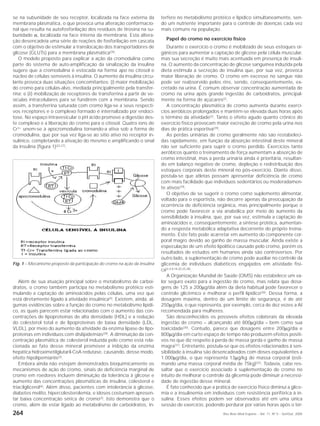 264 Rev Bras Med Esporte _ Vol. 11, Nº 5 – Set/Out, 2005
se na subunidade de seu receptor, localizada na face externa da
membrana plasmática, o que provoca uma alteração conformacio-
nal que resulta na autofosforilação dos resíduos de tirosina na su-
bunidade α, localizada na face interna da membrana. Esta altera-
ção desencadeia uma série de reações de fosforilação em cascata
com o objetivo de estimular a translocação dos transportadores de
glicose (GLUTs) para a membrana plasmática(26)
.
O modelo proposto para explicar a ação da cromodulina como
parte do sistema de auto-amplificação da sinalização da insulina
sugere que a cromodulina é estocada na forma apo no citosol e
núcleo de células sensíveis à insulina. O aumento da insulina circu-
lante provoca duas situações concomitantes: (i) maior mobilização
do cromo para células-alvo, mediada principalmente pela transfer-
rina; e (ii) mobilização de receptores de transferrina a partir de ve-
sículas intracelulares para se fundirem com a membrana. Sendo
assim, a transferrina saturada com cromo liga-se a seus respecti-
vos receptores e o complexo formado é internalizado por endoci-
tose. No espaço intravesicular o pH ácido promove a digestão des-
te complexo e a liberação do cromo para o citosol. Quatro íons de
Cr3+ unem-se à apocromodulina tornando-a ativa sob a forma de
cromodulina, que por sua vez liga-se ao sítio ativo no receptor in-
sulínico, completando a ativação do mesmo e amplificando o sinal
da insulina (figura 1)(22,27).
terfere no metabolismo protéico e lipídico simultaneamente, sen-
do um nutriente importante para o controle de doenças cada vez
mais comuns na população.
Papel do cromo no exercício físico
Durante o exercício o cromo é mobilizado de seus estoques or-
gânicos para aumentar a captação de glicose pela célula muscular,
mas sua secreção é muito mais acentuada em presença de insuli-
na. O aumento da concentração de glicose sanguínea induzida pela
dieta estimula a secreção de insulina que, por sua vez, provoca
maior liberação de cromo. O cromo em excesso no sangue não
pode ser reabsorvido pelos rins, sendo, conseqüentemente, ex-
cretado na urina. É comum observar concentração aumentada de
cromo na urina após grande ingestão de carboidratos, principal-
mente na forma de açúcares(2)
.
A concentração plasmática de cromo aumenta durante exercí-
cios aeróbicos prolongados e mantém-se elevada duas horas após
o término da atividade(2)
. Tanto o efeito agudo quanto crônico do
exercício físico provocam maior excreção de cromo pela urina nos
dias de prática esportiva(29).
As perdas urinárias de cromo geralmente não são restabeleci-
das rapidamente, em função da absorção intestinal deste mineral
não ser suficiente para suprir o cromo perdido. Exercícios tanto
aeróbicos quanto o treinamento de força aumentam a absorção de
cromo intestinal, mas a perda urinária ainda é prioritária, resultan-
do em balanço negativo de cromo, depleção e redistribuição dos
estoques corporais deste mineral no pós-exercício. Diante disso,
postula-se que atletas possam apresentar deficiência de cromo
com mais facilidade que indivíduos sedentários ou moderadamen-
te ativos(29)
.
O objetivo de se sugerir o cromo como suplemento alimentar,
voltado para o esportista, não decorre apenas da preocupação da
ocorrência de deficiência orgânica, mas principalmente porque o
cromo pode favorecer a via anabólica por meio do aumento da
sensibilidade à insulina, que, por sua vez, estimula a captação de
aminoácidos e, conseqüentemente, a síntese protéica, aumentan-
do a resposta metabólica adaptativa decorrente do próprio treina-
mento. Este fato pode acarretar em aumento do componente cor-
poral magro devido ao ganho de massa muscular. Ainda existe a
especulação de um efeito lipolítico causado pelo cromo, porém os
resultados de estudos em humanos ainda são controversos. Por
outro lado, a suplementação de cromo pode auxiliar no controle da
glicemia de indivíduos diabéticos engajados em atividade físi-
ca(2,4,8,18,20,25,28).
A Organização Mundial de Saúde (OMS) não estabelece um va-
lor seguro exato para a ingestão de cromo, mas relata que dosa-
gens de 125 a 200µg/dia além da dieta habitual pode favorecer o
controle glicêmico e melhorar o perfil lipídico(30)
. Dessa forma, a
dosagem máxima, dentro de um limite de segurança, é de até
250µg/dia, o que representa, por exemplo, cerca de dez vezes a AI
recomendada para mulheres.
São desconhecidos os possíveis efeitos colaterais da elevada
ingestão de cromo – alcançando até 800µg/dia – bem como sua
toxicidade(30)
. Contudo, parece que dosagens entre 200µg/dia e
800µg/dia em curto espaço de tempo não produzem efeitos positi-
vos no que diz respeito à perda de massa gorda e ganho de massa
magra(31)
. Entretanto, postula-se que os efeitos relacionados à sen-
sibilidade à insulina são desencadeados com doses equivalentes a
1.000µg/dia, o que representa 13µg/kg de massa corporal (esti-
mando uma massa corporal média de 75kg)(32)
. Todavia, cabe res-
saltar que o exercício associado à suplementação de cromo no
intuito de melhorar o controle da glicemia pode diminuir a necessi-
dade de ingestão desse mineral.
É fato conhecido que a prática de exercício físico diminui a glice-
mia e a insulinemia em indivíduos com resistência periférica à in-
sulina. Esses efeitos podem ser observados até em uma única
sessão de exercício, podendo perdurar por várias horas após o tér-
Fig. 1 – Mecanismo proposto da participação do cromo na ação da insulina
Além de sua atuação principal sobre o metabolismo de carboi-
dratos, o cromo também participa no metabolismo protéico esti-
mulando a captação de aminoácidos pelas células, uma vez que
está diretamente ligado à atividade insulínica(4)
. Existem, ainda, al-
gumas evidências sobre a função do cromo no metabolismo lipídi-
co, as quais parecem estar relacionadas com o aumento das con-
centrações de lipoproteínas de alta densidade (HDL) e a redução
do colesterol total e de lipoproteínas de baixa densidade (LDL,
VLDL), por meio do aumento da atividade da enzima lipase de lipo-
proteínas em indivíduos com dislipidemias(28)
. A diminuição da con-
centração plasmática de colesterol induzida pelo cromo está rela-
cionada ao fato desse mineral promover a inibição da enzima
hepática hidroximetilglutaril-CoA redutase, causando, desse modo,
efeito hipolipemiante(3).
Embora ainda não estejam demonstrados bioquimicamente os
mecanismos de ação do cromo, sinais de deficiência marginal de
cromo em roedores incluem diminuição da tolerância à glicose e
aumento das concentrações plasmáticas de insulina, colesterol e
triacilglicerol(6)
. Além disso, pacientes com intolerância à glicose,
diabetes melito, hipercolesterolemia, e idosos costumam apresen-
tar baixa concentração sérica de cromo(3)
. Isto demonstra que o
cromo, além de estar ligado ao metabolismo de carboidratos, in-
 
