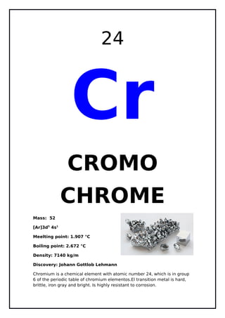 24
Cr
CROMO - CHROMIUM
Mass: 52
[Ar]3d5
4s1
Meelting point: 1.907 °C
Boiling point: 2.672 °C
Density: 7140 kg/m
Discovery: Johann Gottlob Lehmann
Chromium is a chemical element with atomic number 24, which is in group 6
of the periodic table of chromium elementos.El transition metal is hard,
brittle, iron gray and bright. Is highly resistant to corrosion.
 