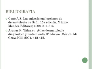 BIBLIOGRAFIA
 Cano A.S. Las micosis en: lecciones de
dermatología de Saúl. 15a edición. México.
Méndez Editores; 2008. 311-315
 Arenas R. Tiñas en: Atlas dermatología
diagnóstico y tratamiento. 3ª edición. México. Mc
Graw-Hill. 2004. 412-415.
 