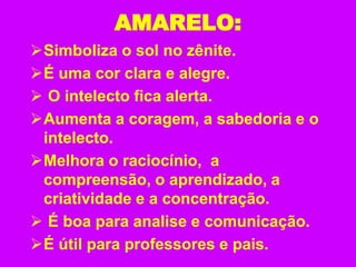 AMARELO:
Simboliza o sol no zênite.
É uma cor clara e alegre.
 O intelecto fica alerta.
Aumenta a coragem, a sabedoria e o
intelecto.
Melhora o raciocínio, a
compreensão, o aprendizado, a
criatividade e a concentração.
 É boa para analise e comunicação.
É útil para professores e pais.
 