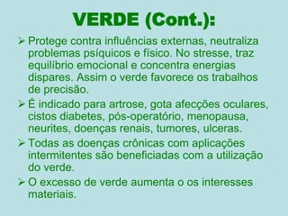 VERDE (Cont.):
 Protege contra influências externas, neutraliza
problemas psíquicos e físico. No stresse, traz
equilíbrio emocional e concentra energias
dispares. Assim o verde favorece os trabalhos
de precisão.
 É indicado para artrose, gota afecções oculares,
cistos diabetes, pós-operatório, menopausa,
neurites, doenças renais, tumores, ulceras.
 Todas as doenças crônicas com aplicações
intermitentes são beneficiadas com a utilização
do verde.
 O excesso de verde aumenta o os interesses
materiais.
 