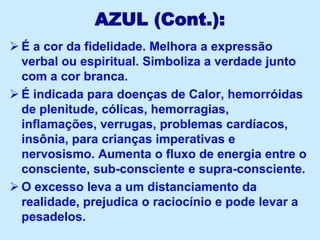 AZUL (Cont.):
 É a cor da fidelidade. Melhora a expressão
verbal ou espiritual. Simboliza a verdade junto
com a cor branca.
 É indicada para doenças de Calor, hemorróidas
de plenitude, cólicas, hemorragias,
inflamações, verrugas, problemas cardíacos,
insônia, para crianças imperativas e
nervosismo. Aumenta o fluxo de energia entre o
consciente, sub-consciente e supra-consciente.
 O excesso leva a um distanciamento da
realidade, prejudica o raciocínio e pode levar a
pesadelos.
 