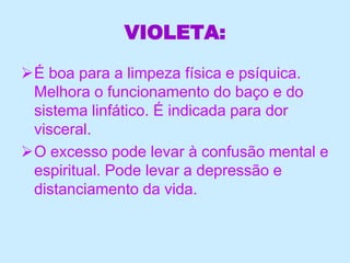 VIOLETA:
É boa para a limpeza física e psíquica.
Melhora o funcionamento do baço e do
sistema linfático. É indicada para dor
visceral.
O excesso pode levar à confusão mental e
espiritual. Pode levar a depressão e
distanciamento da vida.
 