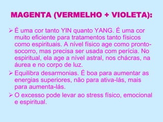 MAGENTA (VERMELHO + VIOLETA):
 É uma cor tanto YIN quanto YANG. É uma cor
muito eficiente para tratamentos tanto físicos
como espirituais. A nível físico age como pronto-
socorro, mas precisa ser usada com perícia. No
espiritual, ela age a nível astral, nos chácras, na
áurea e no corpo de luz.
 Equilibra desarmonias. É boa para aumentar as
energias superiores, não para ativa-lás, mais
para aumenta-lás.
 O excesso pode levar ao stress físico, emocional
e espiritual.
 
