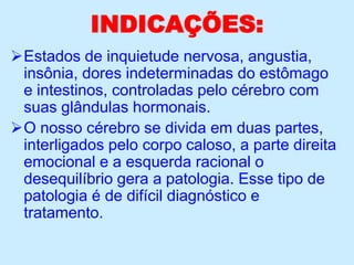 INDICAÇÕES:
Estados de inquietude nervosa, angustia,
insônia, dores indeterminadas do estômago
e intestinos, controladas pelo cérebro com
suas glândulas hormonais.
O nosso cérebro se divida em duas partes,
interligados pelo corpo caloso, a parte direita
emocional e a esquerda racional o
desequilíbrio gera a patologia. Esse tipo de
patologia é de difícil diagnóstico e
tratamento.
 