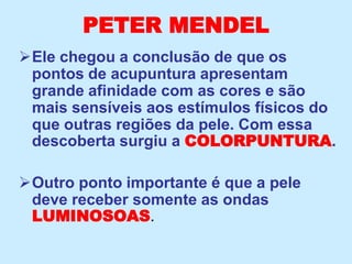 PETER MENDEL
Ele chegou a conclusão de que os
pontos de acupuntura apresentam
grande afinidade com as cores e são
mais sensíveis aos estímulos físicos do
que outras regiões da pele. Com essa
descoberta surgiu a COLORPUNTURA.
Outro ponto importante é que a pele
deve receber somente as ondas
LUMINOSOAS.
 