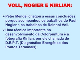 VOLL, NOGIER E KIRLIAN:
Peter Mendel chegou a essas conclusões
porque acompanhou os trabalhos do Paul
Nogier e os trabalhos de Reinhol Voll.
Uma técnica importante no
desenvolvimento da Colorpuntura é a
fotografia Kirlian, por ele chamada de
D.E.P.T. (Diagnóstico Energético dos
Pontos Terminais).
 