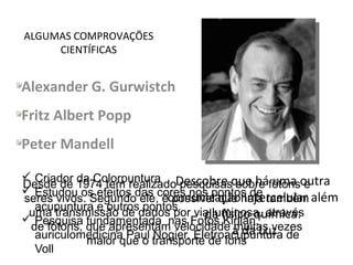 ALGUMAS COMPROVAÇÕES
CIENTÍFICAS
Alexander G. Gurwistch
Fritz Albert Popp
Peter Mandell
Descobre que há uma outra
comunicação intercelular além
da físico química:
a da Luz
1874-1954
Desde de 1974 tem realizado pesquisas sobre fótons e
seres vivos. Segundo ele, é possível que haja também
uma transmissão de dados por via luminosa, através
de fótons, que apresentam velocidade muitas vezes
maior que o transporte de íons
 Criador da Colorpuntura
 Estudou os efeitos das cores nos pontos de
acupuntura e outros pontos.
 Pesquisa fundamentada nas Fotos Kirlian,
auriculomedicina Paul Nogier, Eletroacupuntura de
Voll
 