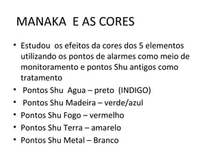 • Estudou os efeitos da cores dos 5 elementos
utilizando os pontos de alarmes como meio de
monitoramento e pontos Shu antigos como
tratamento
• Pontos Shu Agua – preto (INDIGO)
• Pontos Shu Madeira – verde/azul
• Pontos Shu Fogo – vermelho
• Pontos Shu Terra – amarelo
• Pontos Shu Metal – Branco
MANAKA E AS CORES
 