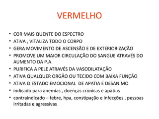 VERMELHO
• COR MAIS QUENTE DO ESPECTRO
• ATIVA , VITALIZA TODO O CORPO
• GERA MOVIMENTO DE ASCENSÃO E DE EXTERIORIZAÇÃO
• PROMOVE UM MAIOR CIRCULAÇÃO DO SANGUE ATRAVÉS DO
AUMENTO DA P.A.
• PURIFICA A PELE ATRAVÉS DA VASODILATAÇÃO
• ATIVA QUALQUER ORGÃO OU TECIDO COM BAIXA FUNÇÃO
• ATIVA O ESTADO EMOCIONAL DE APATIA E DESANIMO
• indicado para anemias , doenças cronicas e apatias
• contraindicado – febre, hpa, constipação e infecções , pessoas
irritadas e agressivas
 