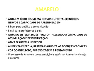 AMARELO
• ATUA EM TODO O SISTEMA NERVOSO , FORTALECENDO OS
NERVOS E CAPACIDADE DE APRENDIZAGEM
• É bom para análise e comunicação
• É útil para professores e pais.
• ATUA NO SISTEMA DIGESTIVO, FORTALECENDO A CAPACIDADE DE
ASSIMILAÇÃO E DE PURIFICAÇÃO
• ATIVA O SISTEMA LINFATICO
• AUMENTA ENERGIA, REATIVA E AGUDIZA AS DOENÇAS CRÔNICAS
• COR DO INTELECTO, APRENDIZAGEM E PENSAMENTO
• O excesso de Amarelo causa ambição e egoísmo. Aumenta a inveja
e o ciúme.
 