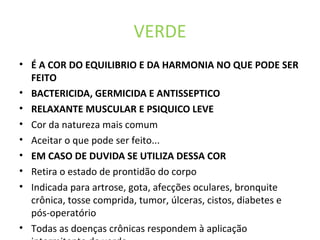 VERDE
• É A COR DO EQUILIBRIO E DA HARMONIA NO QUE PODE SER
FEITO
• BACTERICIDA, GERMICIDA E ANTISSEPTICO
• RELAXANTE MUSCULAR E PSIQUICO LEVE
• Cor da natureza mais comum
• Aceitar o que pode ser feito...
• EM CASO DE DUVIDA SE UTILIZA DESSA COR
• Retira o estado de prontidão do corpo
• Indicada para artrose, gota, afecções oculares, bronquite
crônica, tosse comprida, tumor, úlceras, cistos, diabetes e
pós-operatório
• Todas as doenças crônicas respondem à aplicação
 